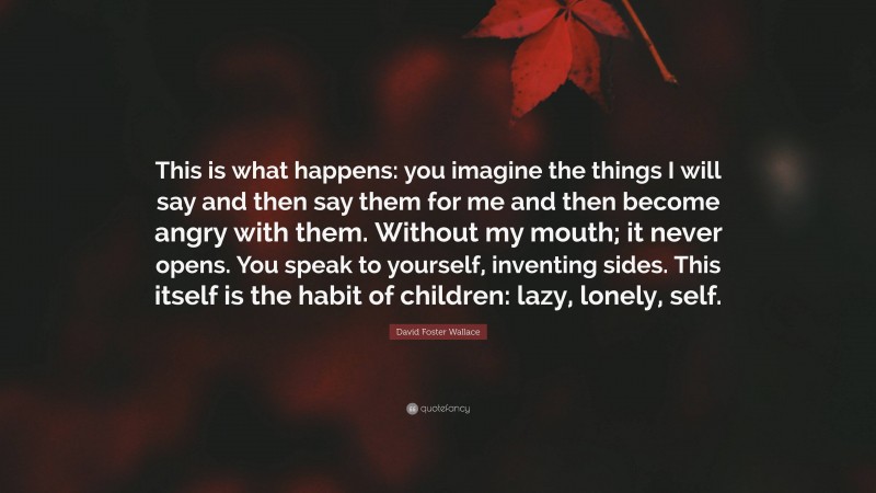 David Foster Wallace Quote: “This is what happens: you imagine the things I will say and then say them for me and then become angry with them. Without my mouth; it never opens. You speak to yourself, inventing sides. This itself is the habit of children: lazy, lonely, self.”