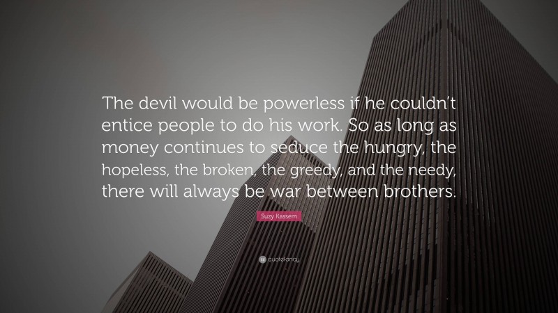 Suzy Kassem Quote: “The devil would be powerless if he couldn’t entice people to do his work. So as long as money continues to seduce the hungry, the hopeless, the broken, the greedy, and the needy, there will always be war between brothers.”