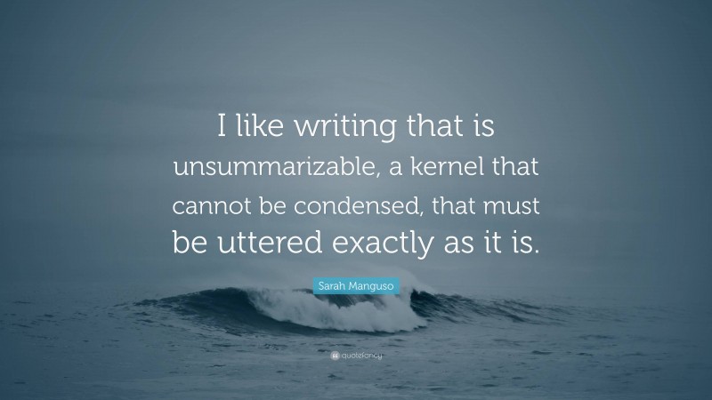 Sarah Manguso Quote: “I like writing that is unsummarizable, a kernel that cannot be condensed, that must be uttered exactly as it is.”