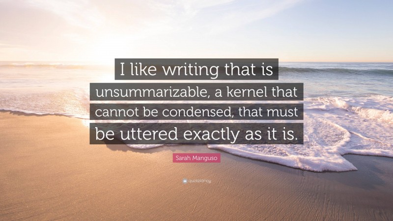 Sarah Manguso Quote: “I like writing that is unsummarizable, a kernel that cannot be condensed, that must be uttered exactly as it is.”