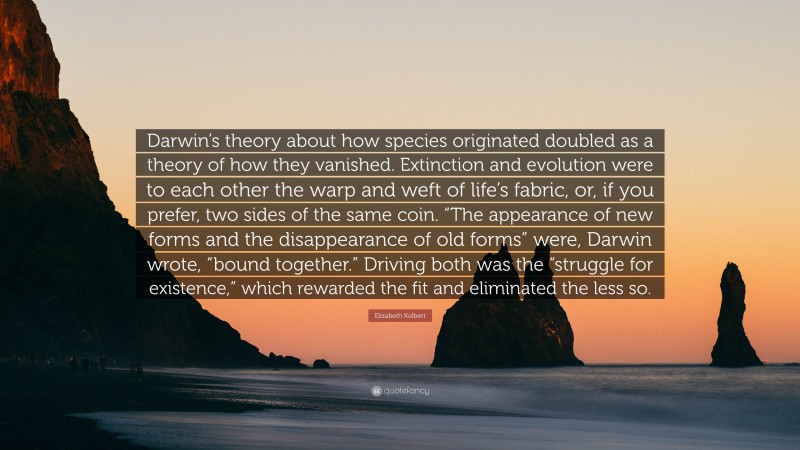 Elizabeth Kolbert Quote: “Darwin’s theory about how species originated doubled as a theory of how they vanished. Extinction and evolution were to each other the warp and weft of life’s fabric, or, if you prefer, two sides of the same coin. “The appearance of new forms and the disappearance of old forms” were, Darwin wrote, “bound together.” Driving both was the “struggle for existence,” which rewarded the fit and eliminated the less so.”