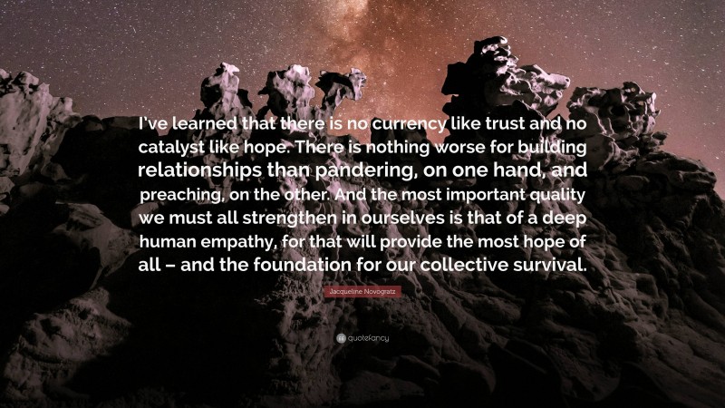 Jacqueline Novogratz Quote: “I’ve learned that there is no currency like trust and no catalyst like hope. There is nothing worse for building relationships than pandering, on one hand, and preaching, on the other. And the most important quality we must all strengthen in ourselves is that of a deep human empathy, for that will provide the most hope of all – and the foundation for our collective survival.”