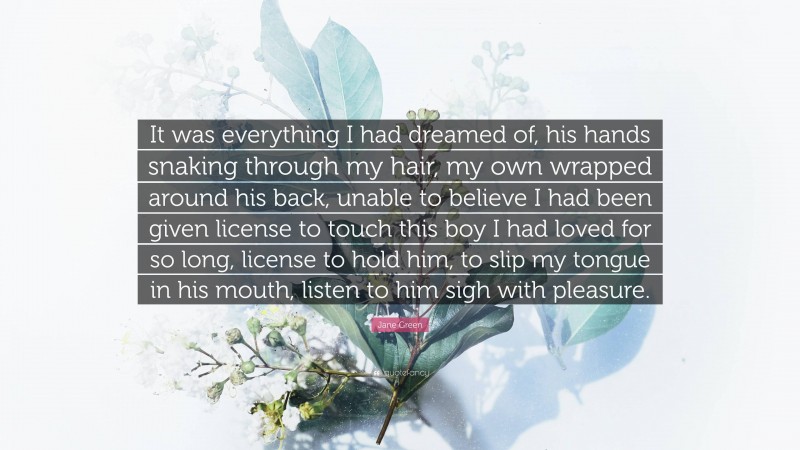 Jane Green Quote: “It was everything I had dreamed of, his hands snaking through my hair, my own wrapped around his back, unable to believe I had been given license to touch this boy I had loved for so long, license to hold him, to slip my tongue in his mouth, listen to him sigh with pleasure.”