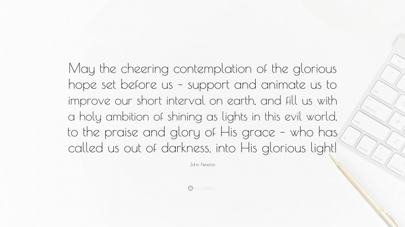 John Newton Quote: “May the cheering contemplation of the glorious hope set before us – support and animate us to improve our short interval on earth, and fill us with a holy ambition of shining as lights in this evil world, to the praise and glory of His grace – who has called us out of darkness, into His glorious light!”