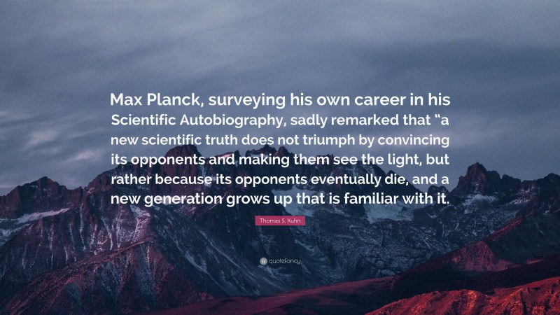 Thomas S. Kuhn Quote: “Max Planck, surveying his own career in his Scientific Autobiography, sadly remarked that “a new scientific truth does not triumph by convincing its opponents and making them see the light, but rather because its opponents eventually die, and a new generation grows up that is familiar with it.”