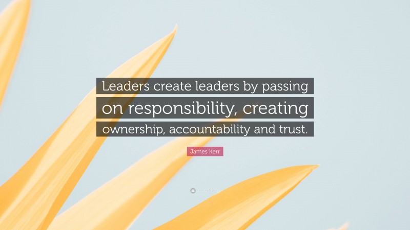 James Kerr Quote: “Leaders create leaders by passing on responsibility, creating ownership, accountability and trust.”