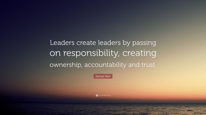 James Kerr Quote: “Leaders create leaders by passing on responsibility, creating ownership, accountability and trust.”