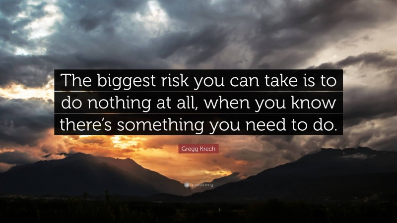 Gregg Krech Quote: “The biggest risk you can take is to do nothing at all, when you know there’s something you need to do.”