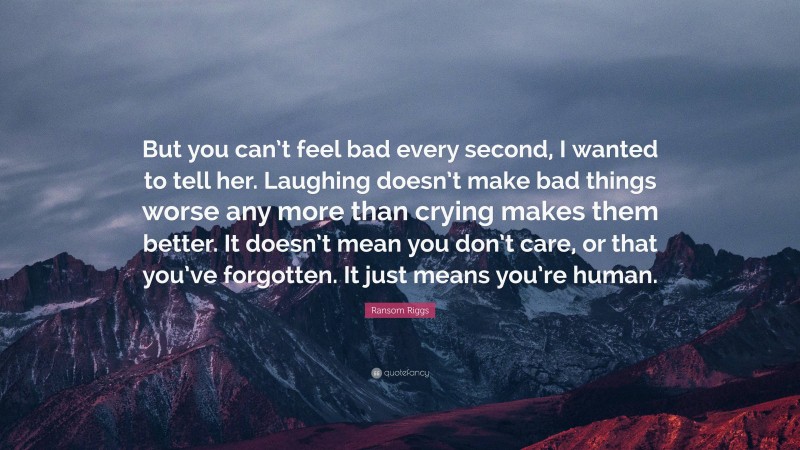 Ransom Riggs Quote: “But you can’t feel bad every second, I wanted to tell her. Laughing doesn’t make bad things worse any more than crying makes them better. It doesn’t mean you don’t care, or that you’ve forgotten. It just means you’re human.”