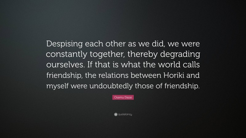 Osamu Dazai Quote: “Despising each other as we did, we were constantly together, thereby degrading ourselves. If that is what the world calls friendship, the relations between Horiki and myself were undoubtedly those of friendship.”