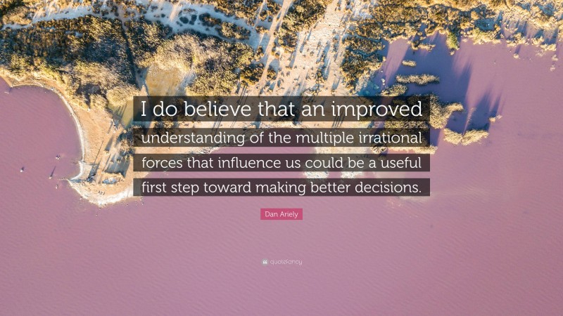 Dan Ariely Quote: “I do believe that an improved understanding of the multiple irrational forces that influence us could be a useful first step toward making better decisions.”