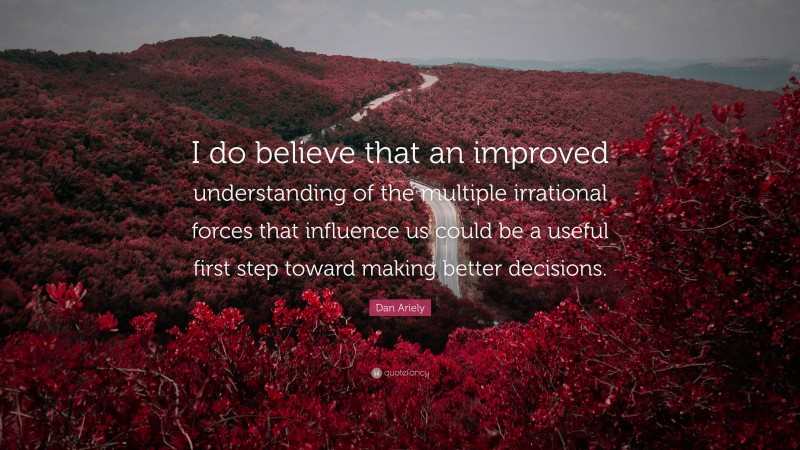 Dan Ariely Quote: “I do believe that an improved understanding of the multiple irrational forces that influence us could be a useful first step toward making better decisions.”