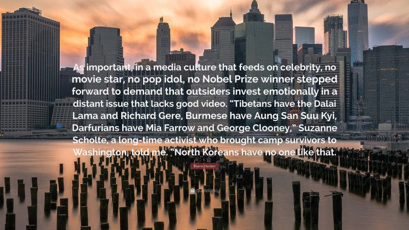 Blaine Harden Quote: “As important, in a media culture that feeds on celebrity, no movie star, no pop idol, no Nobel Prize winner stepped forward to demand that outsiders invest emotionally in a distant issue that lacks good video. “Tibetans have the Dalai Lama and Richard Gere, Burmese have Aung San Suu Kyi, Darfurians have Mia Farrow and George Clooney,” Suzanne Scholte, a long-time activist who brought camp survivors to Washington, told me. “North Koreans have no one like that.”