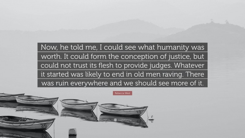 Rebecca West Quote: “Now, he told me, I could see what humanity was worth. It could form the conception of justice, but could not trust its flesh to provide judges. Whatever it started was likely to end in old men raving. There was ruin everywhere and we should see more of it.”