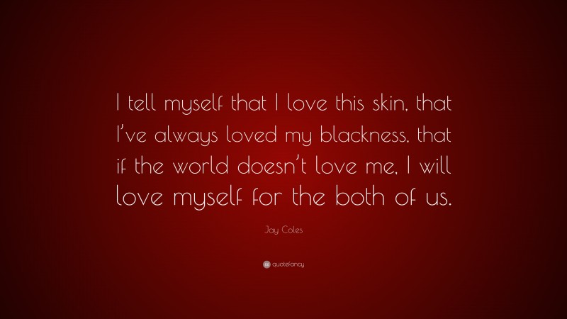 Jay Coles Quote: “I tell myself that I love this skin, that I’ve always loved my blackness, that if the world doesn’t love me, I will love myself for the both of us.”
