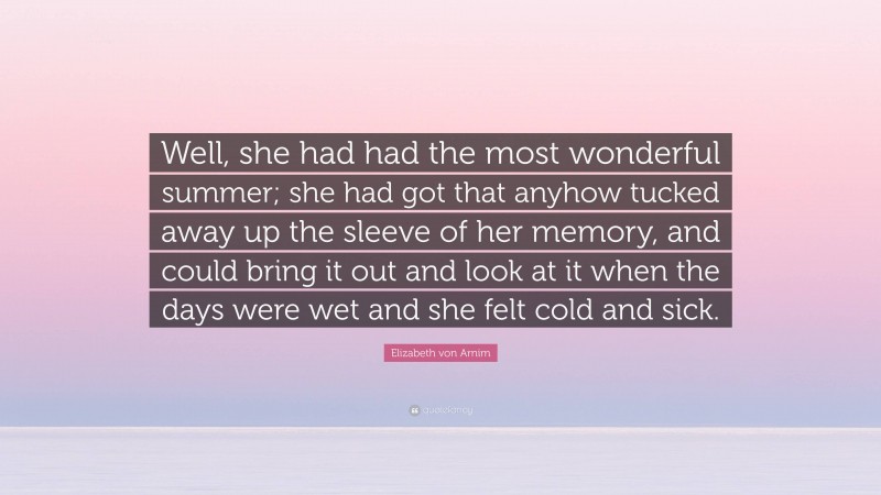Elizabeth von Arnim Quote: “Well, she had had the most wonderful summer; she had got that anyhow tucked away up the sleeve of her memory, and could bring it out and look at it when the days were wet and she felt cold and sick.”