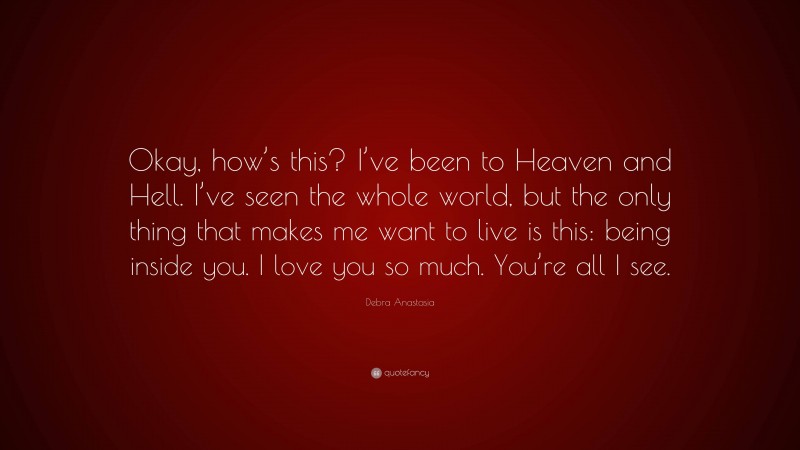 Debra Anastasia Quote: “Okay, how’s this? I’ve been to Heaven and Hell. I’ve seen the whole world, but the only thing that makes me want to live is this: being inside you. I love you so much. You’re all I see.”