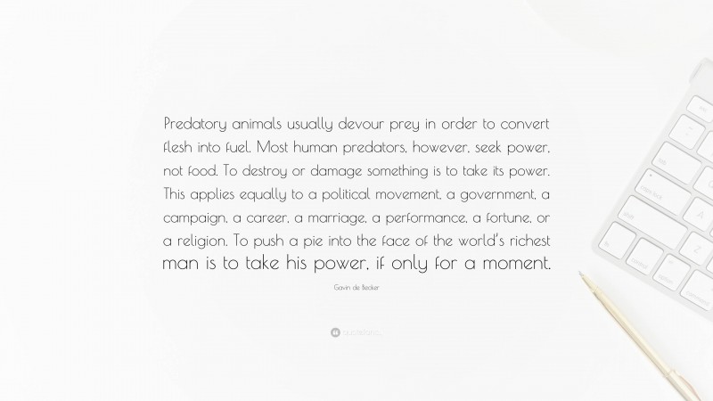 Gavin de Becker Quote: “Predatory animals usually devour prey in order to convert flesh into fuel. Most human predators, however, seek power, not food. To destroy or damage something is to take its power. This applies equally to a political movement, a government, a campaign, a career, a marriage, a performance, a fortune, or a religion. To push a pie into the face of the world’s richest man is to take his power, if only for a moment.”