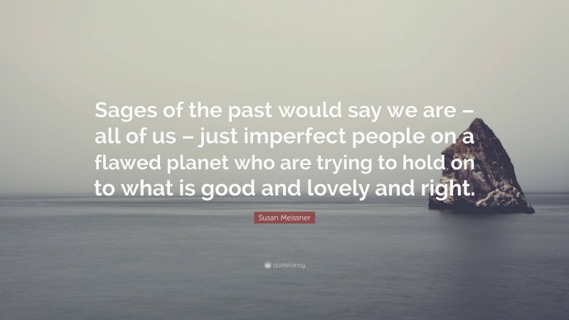 Susan Meissner Quote: “Sages of the past would say we are – all of us – just imperfect people on a flawed planet who are trying to hold on to what is good and lovely and right.”