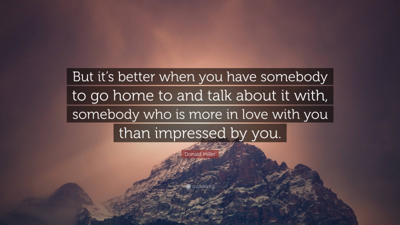 Donald Miller Quote: “But it’s better when you have somebody to go home to and talk about it with, somebody who is more in love with you than impressed by you.”