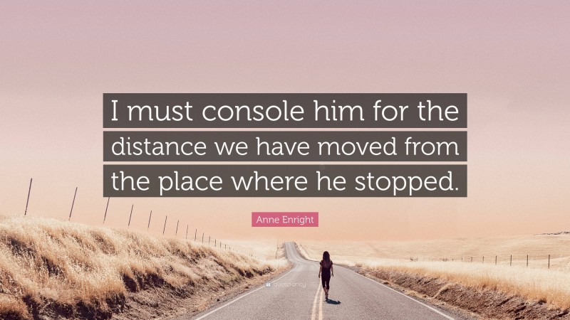 Anne Enright Quote: “I must console him for the distance we have moved from the place where he stopped.”