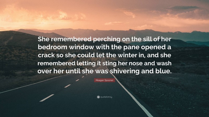 Meagan Spooner Quote: “She remembered perching on the sill of her bedroom window with the pane opened a crack so she could let the winter in, and she remembered letting it sting her nose and wash over her until she was shivering and blue.”