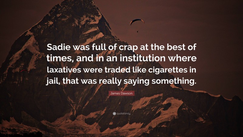 James Dawson Quote: “Sadie was full of crap at the best of times, and in an institution where laxatives were traded like cigarettes in jail, that was really saying something.”