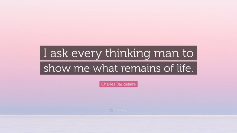 Charles Baudelaire Quote: “I ask every thinking man to show me what remains of life.”