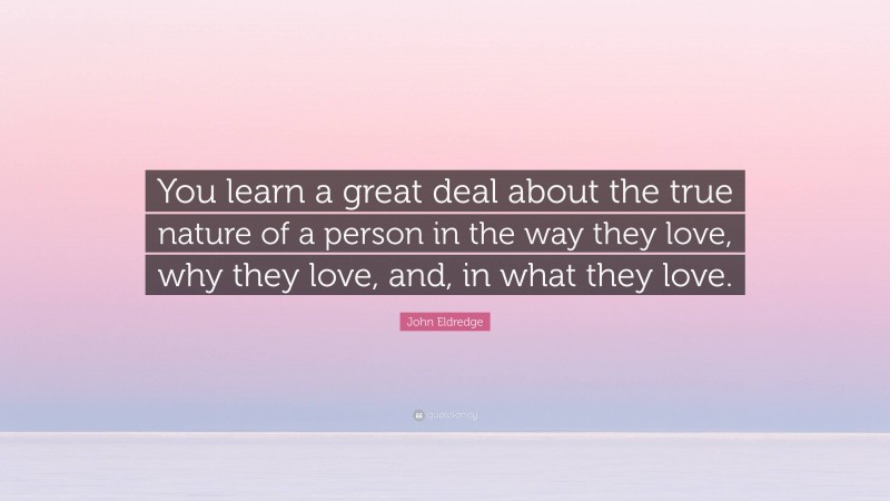 John Eldredge Quote: “You learn a great deal about the true nature of a person in the way they love, why they love, and, in what they love.”