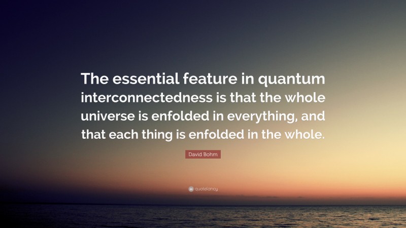 David Bohm Quote: “The essential feature in quantum interconnectedness is that the whole universe is enfolded in everything, and that each thing is enfolded in the whole.”
