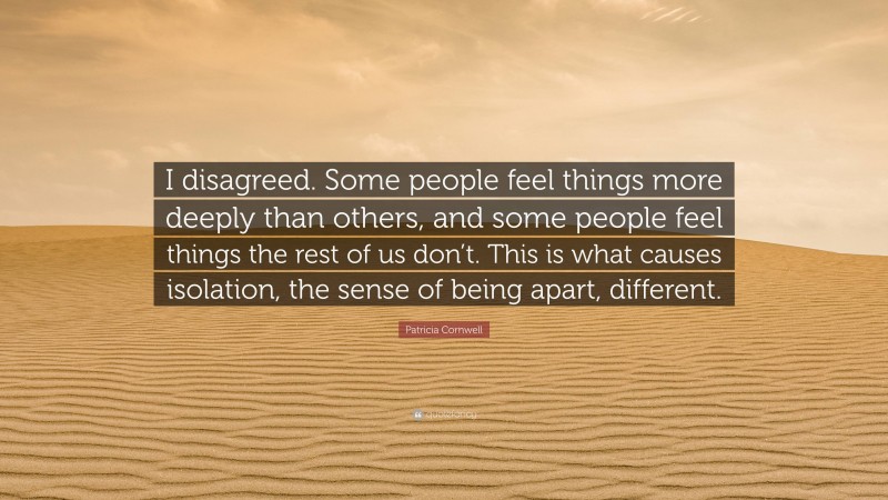 Patricia Cornwell Quote: “I disagreed. Some people feel things more deeply than others, and some people feel things the rest of us don’t. This is what causes isolation, the sense of being apart, different.”