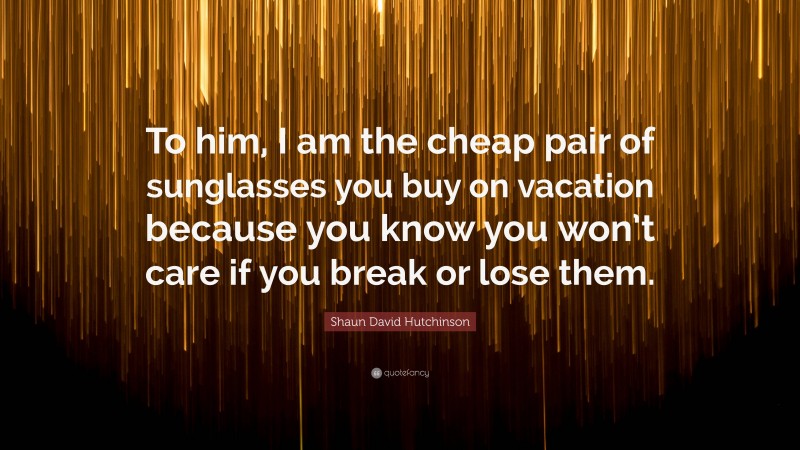 Shaun David Hutchinson Quote: “To him, I am the cheap pair of sunglasses you buy on vacation because you know you won’t care if you break or lose them.”