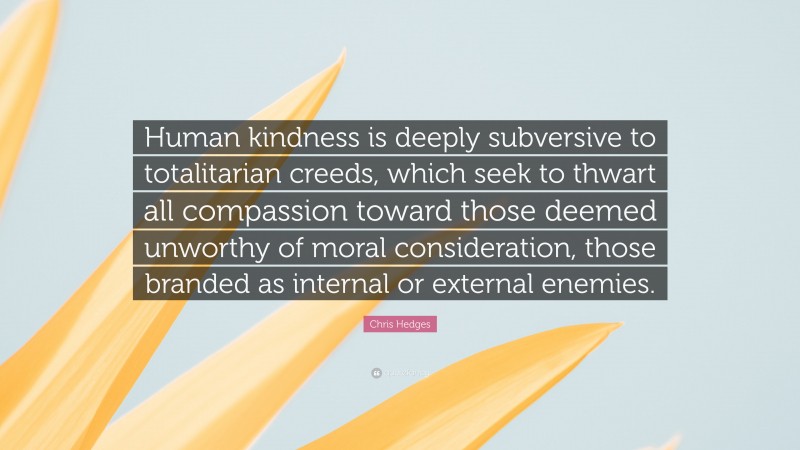 Chris Hedges Quote: “Human kindness is deeply subversive to totalitarian creeds, which seek to thwart all compassion toward those deemed unworthy of moral consideration, those branded as internal or external enemies.”