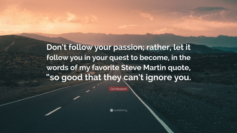 Cal Newport Quote: “Don’t follow your passion; rather, let it follow you in your quest to become, in the words of my favorite Steve Martin quote, “so good that they can’t ignore you.”