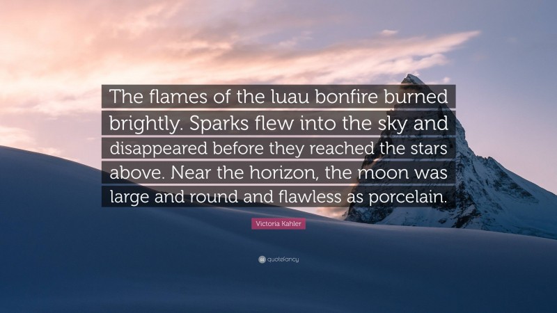 Victoria Kahler Quote: “The flames of the luau bonfire burned brightly. Sparks flew into the sky and disappeared before they reached the stars above. Near the horizon, the moon was large and round and flawless as porcelain.”