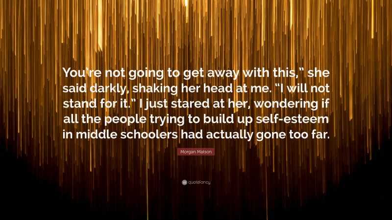 Morgan Matson Quote: “You’re not going to get away with this,” she said darkly, shaking her head at me. “I will not stand for it.” I just stared at her, wondering if all the people trying to build up self-esteem in middle schoolers had actually gone too far.”