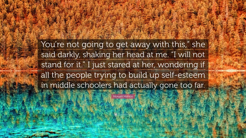 Morgan Matson Quote: “You’re not going to get away with this,” she said darkly, shaking her head at me. “I will not stand for it.” I just stared at her, wondering if all the people trying to build up self-esteem in middle schoolers had actually gone too far.”