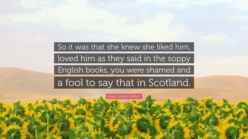 Lewis Grassic Gibbon Quote: “So it was that she knew she liked him, loved him as they said in the soppy English books, you were shamed and a fool to say that in Scotland.”