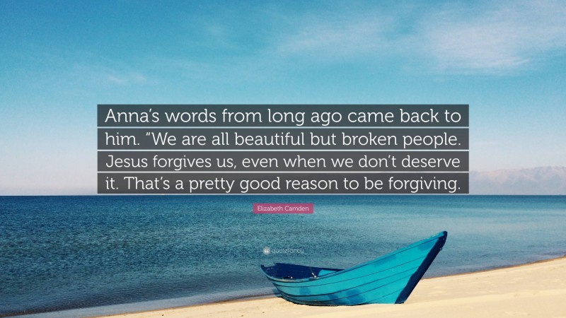 Elizabeth Camden Quote: “Anna’s words from long ago came back to him. “We are all beautiful but broken people. Jesus forgives us, even when we don’t deserve it. That’s a pretty good reason to be forgiving.”