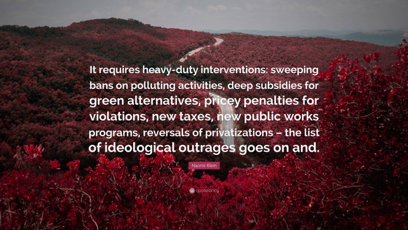 Naomi Klein Quote: “It requires heavy-duty interventions: sweeping bans on polluting activities, deep subsidies for green alternatives, pricey penalties for violations, new taxes, new public works programs, reversals of privatizations – the list of ideological outrages goes on and.”