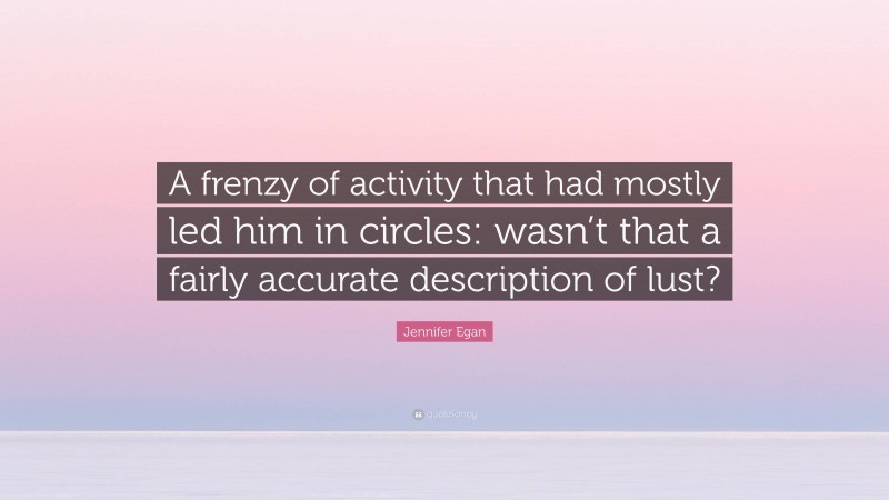 Jennifer Egan Quote: “A frenzy of activity that had mostly led him in circles: wasn’t that a fairly accurate description of lust?”