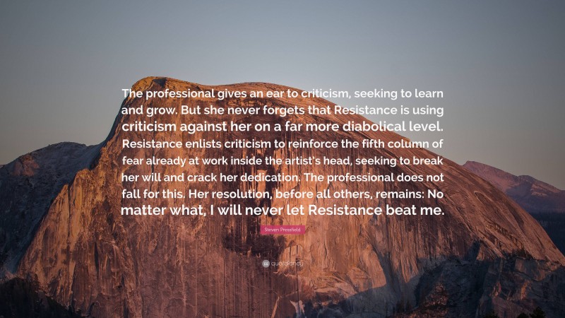 Steven Pressfield Quote: “The professional gives an ear to criticism, seeking to learn and grow. But she never forgets that Resistance is using criticism against her on a far more diabolical level. Resistance enlists criticism to reinforce the fifth column of fear already at work inside the artist’s head, seeking to break her will and crack her dedication. The professional does not fall for this. Her resolution, before all others, remains: No matter what, I will never let Resistance beat me.”