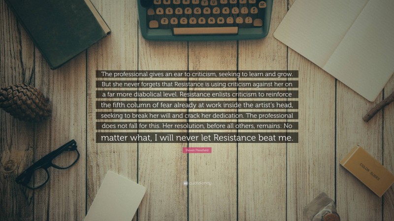 Steven Pressfield Quote: “The professional gives an ear to criticism, seeking to learn and grow. But she never forgets that Resistance is using criticism against her on a far more diabolical level. Resistance enlists criticism to reinforce the fifth column of fear already at work inside the artist’s head, seeking to break her will and crack her dedication. The professional does not fall for this. Her resolution, before all others, remains: No matter what, I will never let Resistance beat me.”