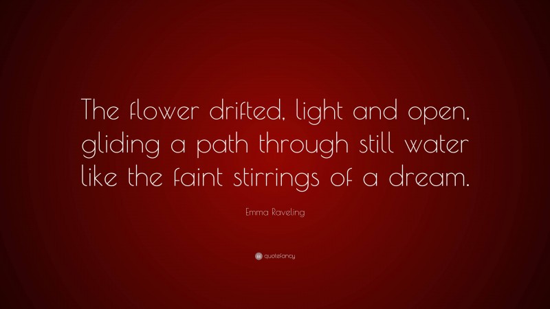 Emma Raveling Quote: “The flower drifted, light and open, gliding a path through still water like the faint stirrings of a dream.”