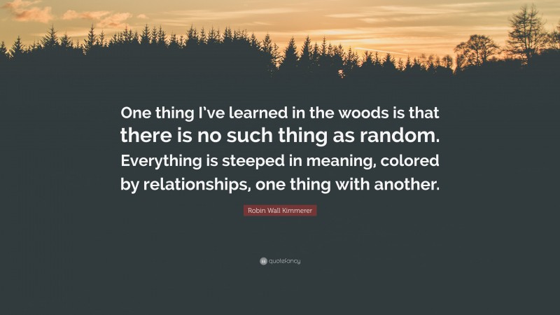 Robin Wall Kimmerer Quote: “One thing I’ve learned in the woods is that there is no such thing as random. Everything is steeped in meaning, colored by relationships, one thing with another.”