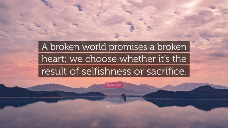 Mike Coe Quote: “A broken world promises a broken heart; we choose whether it’s the result of selfishness or sacrifice.”