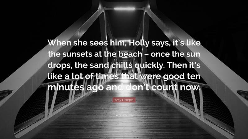Amy Hempel Quote: “When she sees him, Holly says, it’s like the sunsets at the beach – once the sun drops, the sand chills quickly. Then it’s like a lot of times that were good ten minutes ago and don’t count now.”