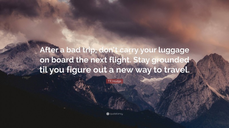 T.F. Hodge Quote: “After a bad trip, don’t carry your luggage on board the next flight. Stay grounded til you figure out a new way to travel.”