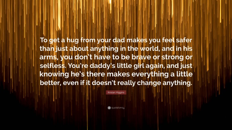 Kristan Higgins Quote: “To get a hug from your dad makes you feel safer than just about anything in the world, and in his arms, you don’t have to be brave or strong or selfless. You’re daddy’s little girl again, and just knowing he’s there makes everything a little better, even if it doesn’t really change anything.”