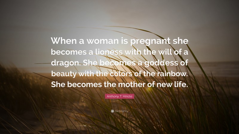Anthony T. Hincks Quote: “When a woman is pregnant she becomes a lioness with the will of a dragon. She becomes a goddess of beauty with the colors of the rainbow. She becomes the mother of new life.”